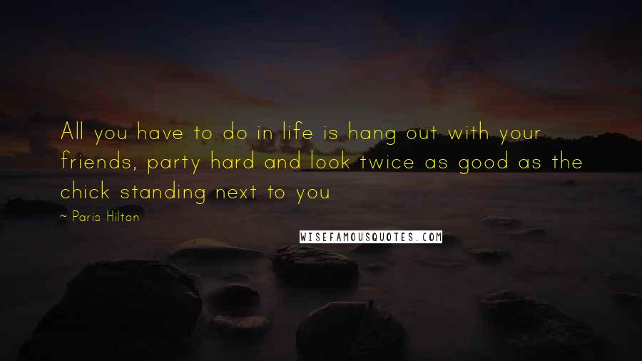 Paris Hilton Quotes: All you have to do in life is hang out with your friends, party hard and look twice as good as the chick standing next to you