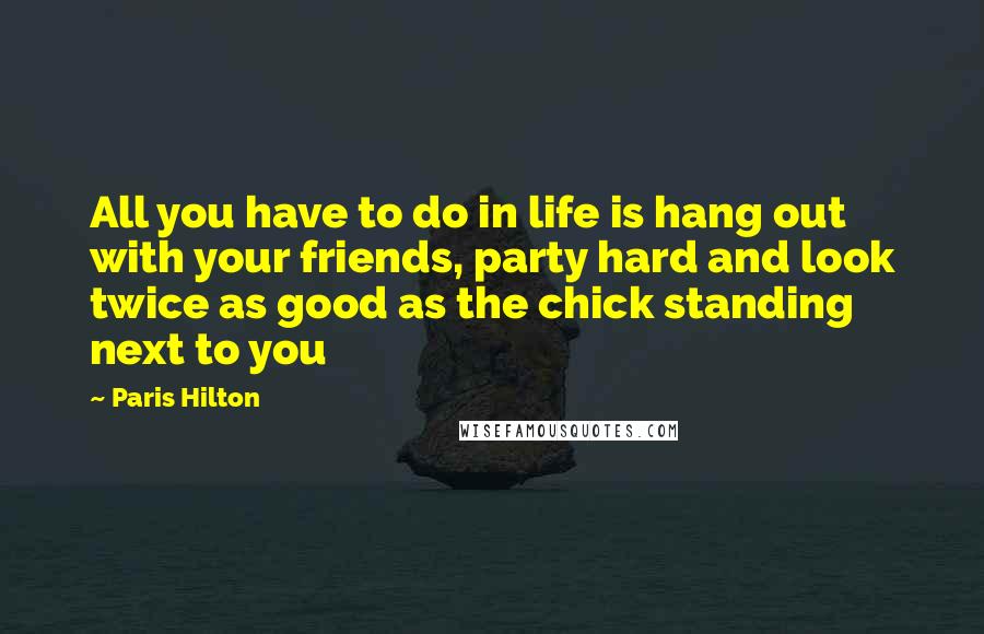 Paris Hilton Quotes: All you have to do in life is hang out with your friends, party hard and look twice as good as the chick standing next to you