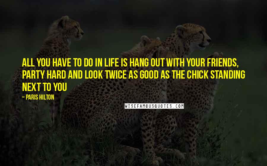 Paris Hilton Quotes: All you have to do in life is hang out with your friends, party hard and look twice as good as the chick standing next to you