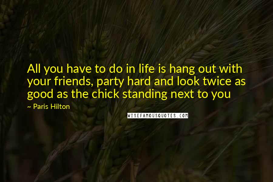 Paris Hilton Quotes: All you have to do in life is hang out with your friends, party hard and look twice as good as the chick standing next to you