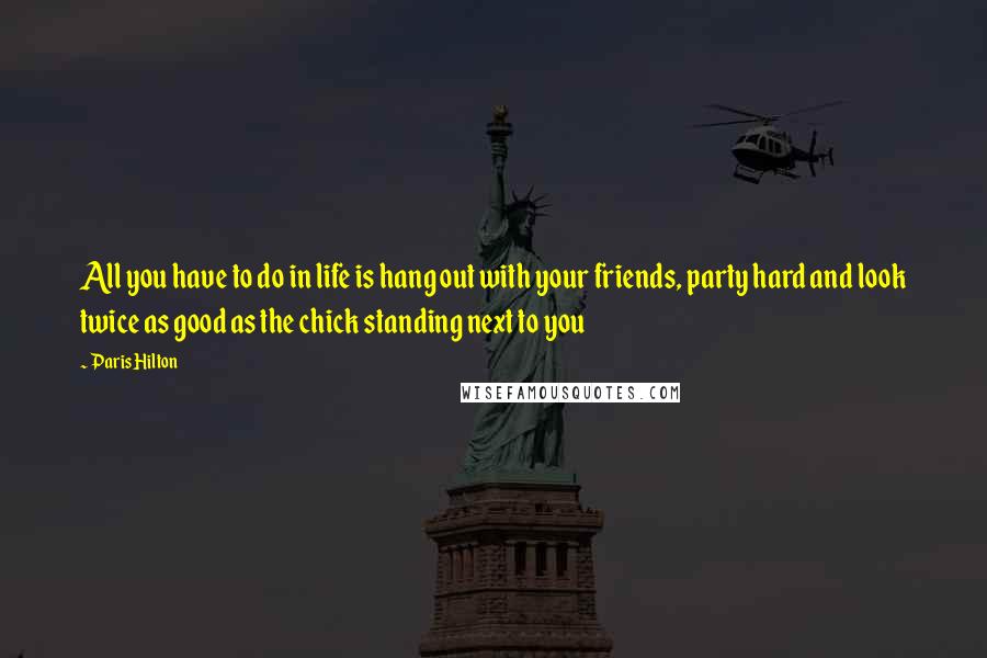 Paris Hilton Quotes: All you have to do in life is hang out with your friends, party hard and look twice as good as the chick standing next to you