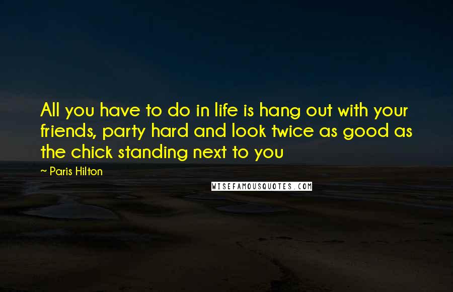 Paris Hilton Quotes: All you have to do in life is hang out with your friends, party hard and look twice as good as the chick standing next to you