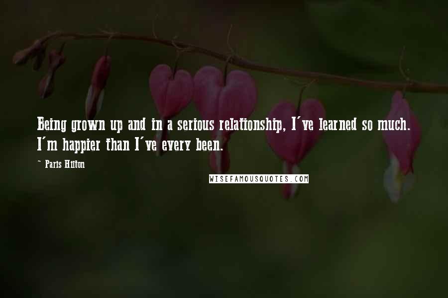 Paris Hilton Quotes: Being grown up and in a serious relationship, I've learned so much. I'm happier than I've every been.