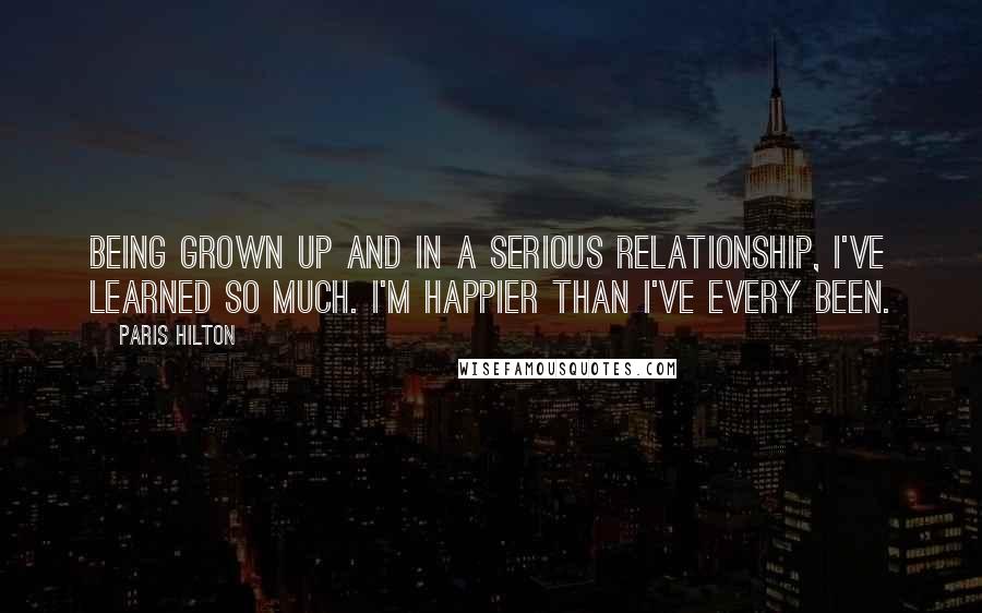 Paris Hilton Quotes: Being grown up and in a serious relationship, I've learned so much. I'm happier than I've every been.