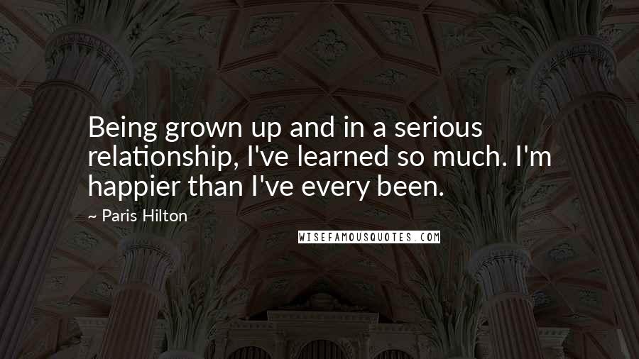 Paris Hilton Quotes: Being grown up and in a serious relationship, I've learned so much. I'm happier than I've every been.