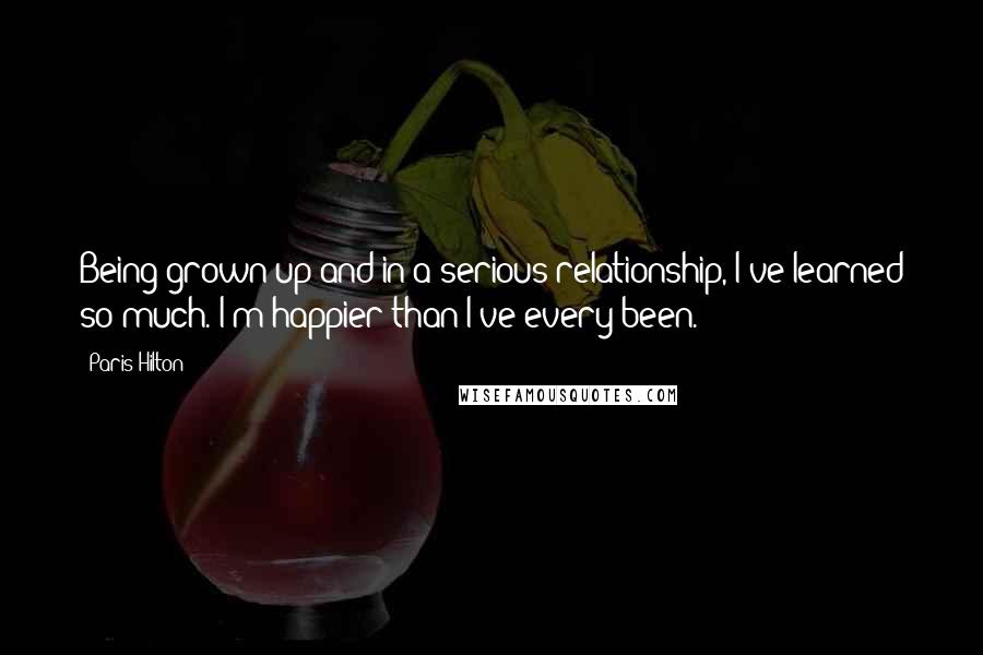 Paris Hilton Quotes: Being grown up and in a serious relationship, I've learned so much. I'm happier than I've every been.