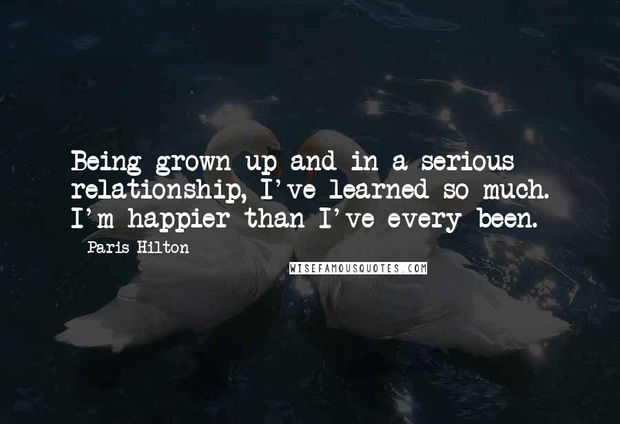 Paris Hilton Quotes: Being grown up and in a serious relationship, I've learned so much. I'm happier than I've every been.