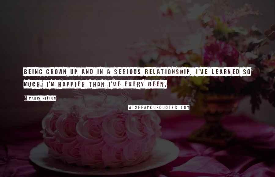 Paris Hilton Quotes: Being grown up and in a serious relationship, I've learned so much. I'm happier than I've every been.