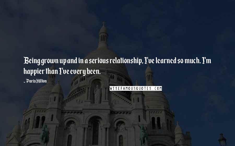 Paris Hilton Quotes: Being grown up and in a serious relationship, I've learned so much. I'm happier than I've every been.