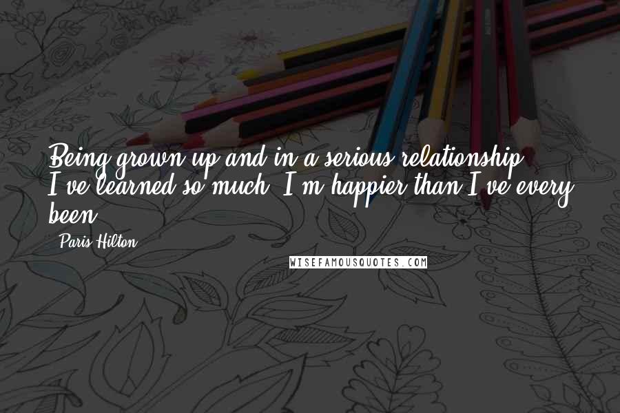 Paris Hilton Quotes: Being grown up and in a serious relationship, I've learned so much. I'm happier than I've every been.
