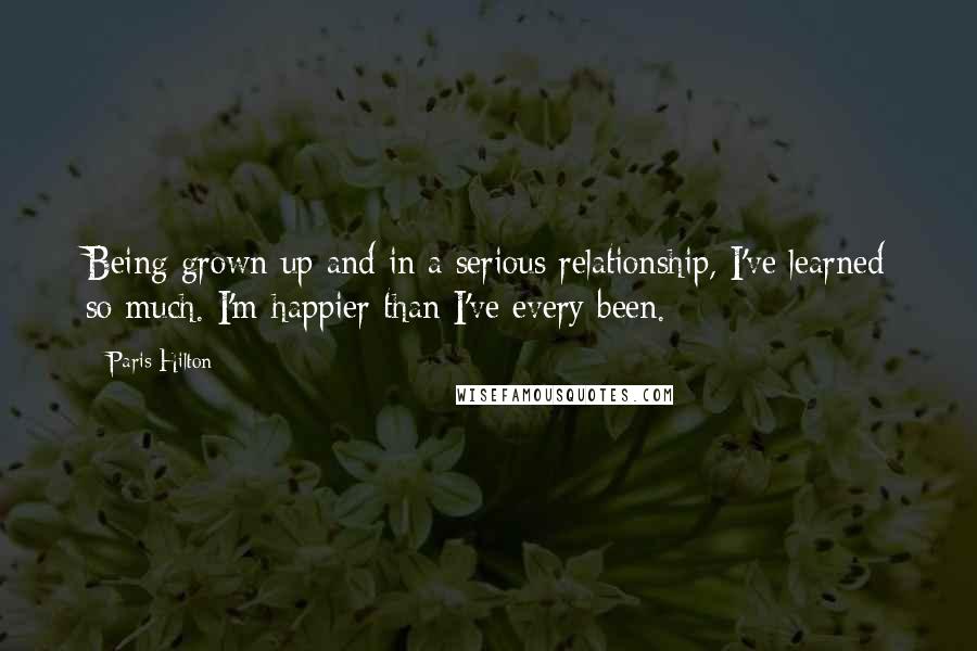 Paris Hilton Quotes: Being grown up and in a serious relationship, I've learned so much. I'm happier than I've every been.