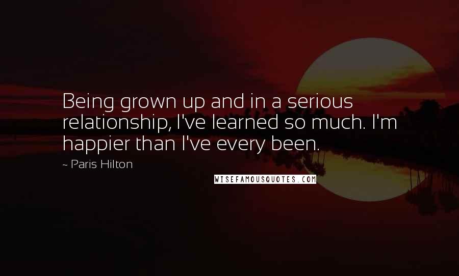 Paris Hilton Quotes: Being grown up and in a serious relationship, I've learned so much. I'm happier than I've every been.