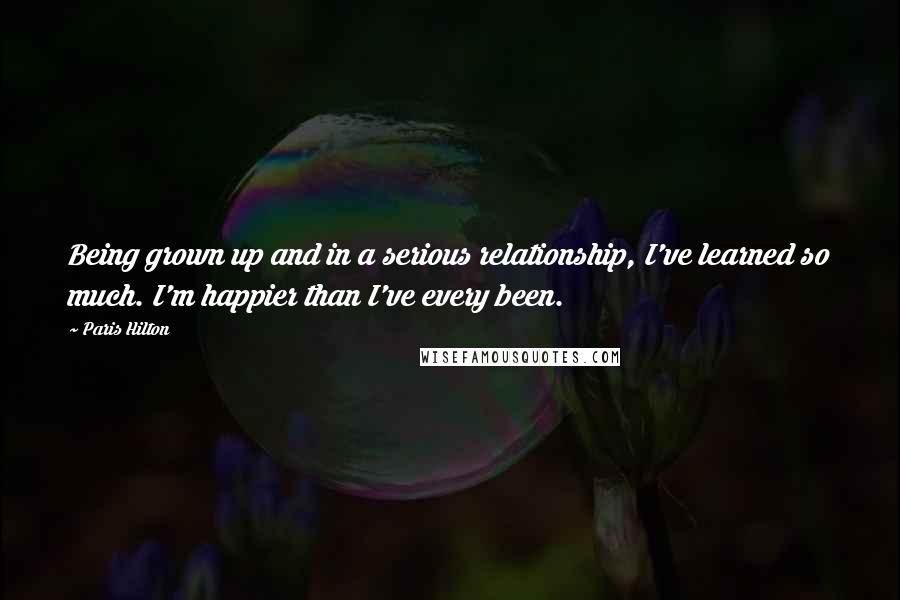 Paris Hilton Quotes: Being grown up and in a serious relationship, I've learned so much. I'm happier than I've every been.