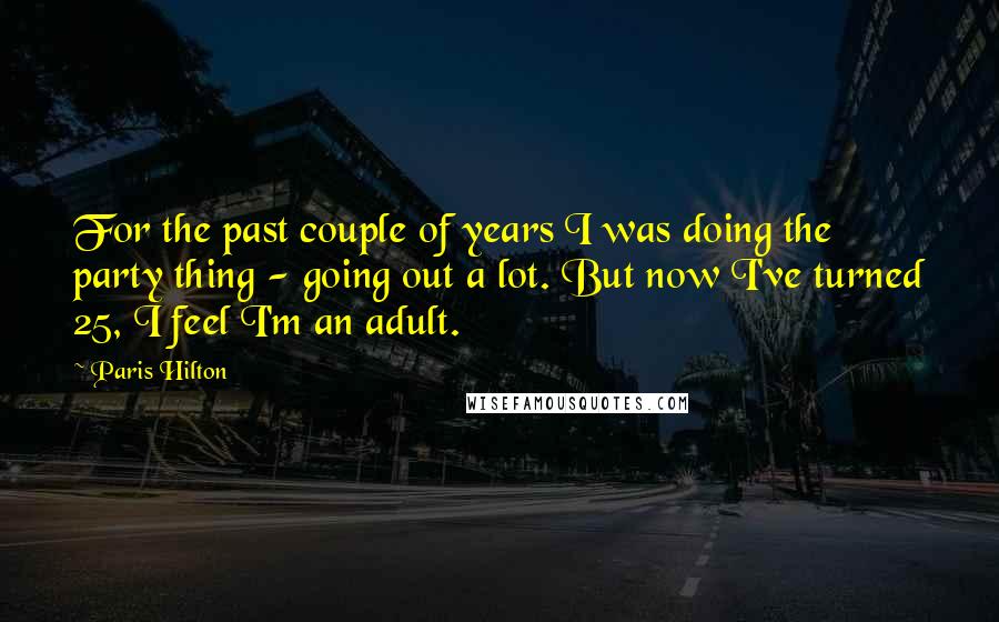 Paris Hilton Quotes: For the past couple of years I was doing the party thing - going out a lot. But now I've turned 25, I feel I'm an adult.