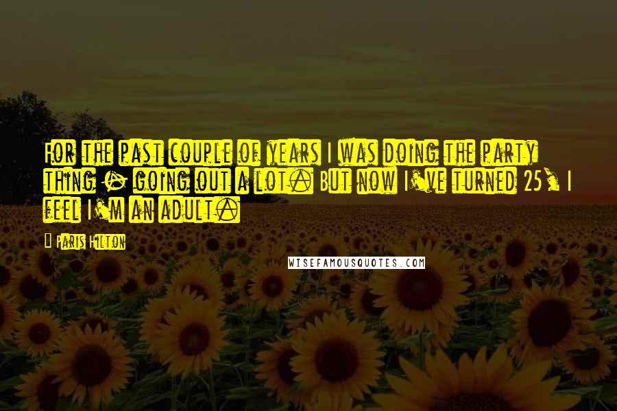 Paris Hilton Quotes: For the past couple of years I was doing the party thing - going out a lot. But now I've turned 25, I feel I'm an adult.