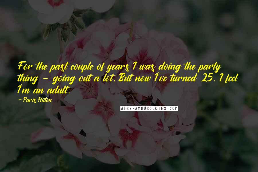 Paris Hilton Quotes: For the past couple of years I was doing the party thing - going out a lot. But now I've turned 25, I feel I'm an adult.