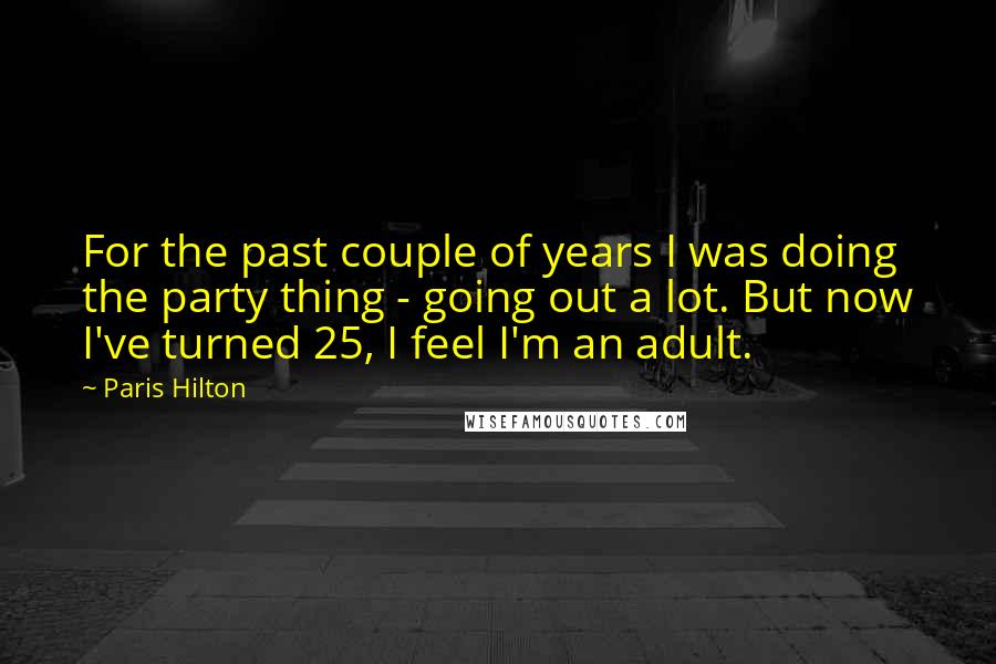 Paris Hilton Quotes: For the past couple of years I was doing the party thing - going out a lot. But now I've turned 25, I feel I'm an adult.