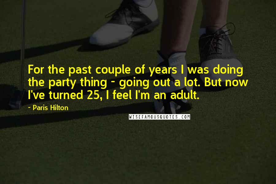 Paris Hilton Quotes: For the past couple of years I was doing the party thing - going out a lot. But now I've turned 25, I feel I'm an adult.
