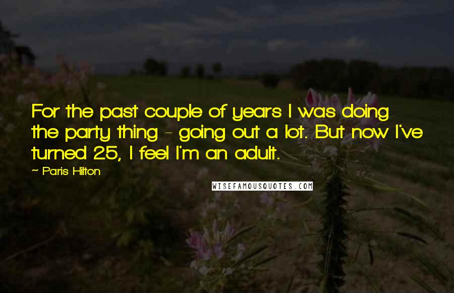 Paris Hilton Quotes: For the past couple of years I was doing the party thing - going out a lot. But now I've turned 25, I feel I'm an adult.
