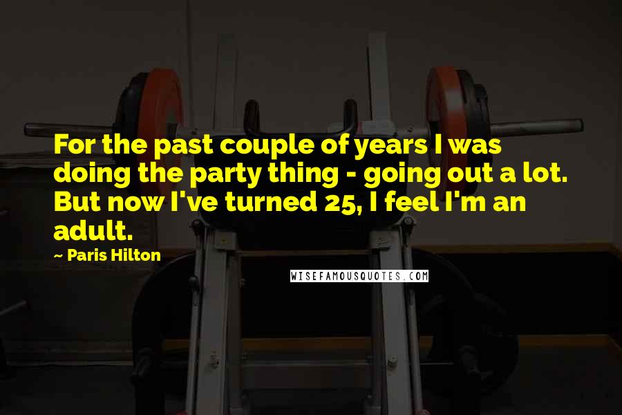 Paris Hilton Quotes: For the past couple of years I was doing the party thing - going out a lot. But now I've turned 25, I feel I'm an adult.