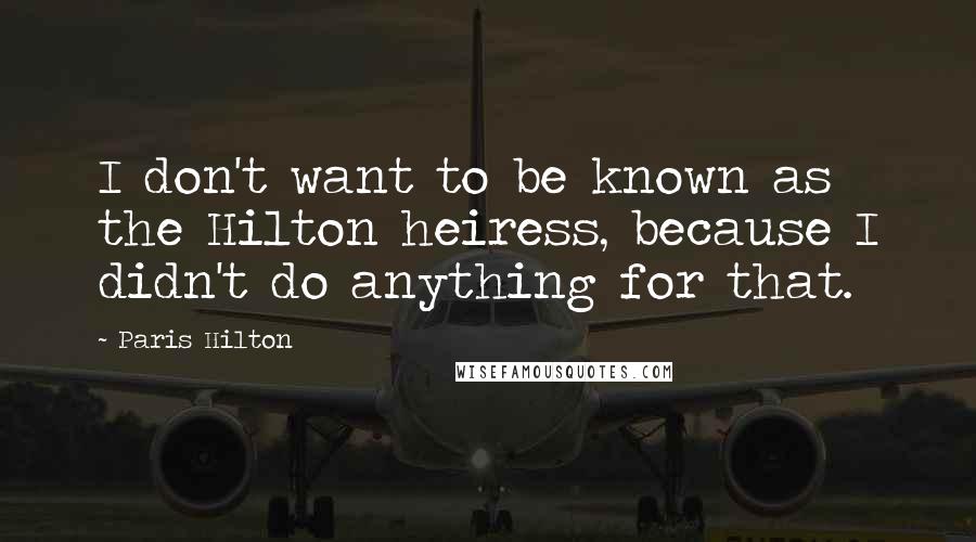 Paris Hilton Quotes: I don't want to be known as the Hilton heiress, because I didn't do anything for that.