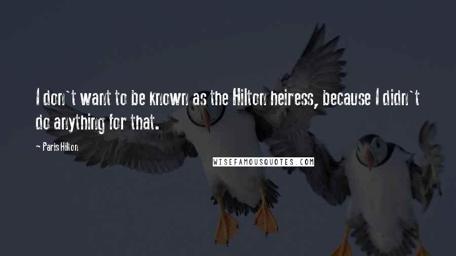 Paris Hilton Quotes: I don't want to be known as the Hilton heiress, because I didn't do anything for that.