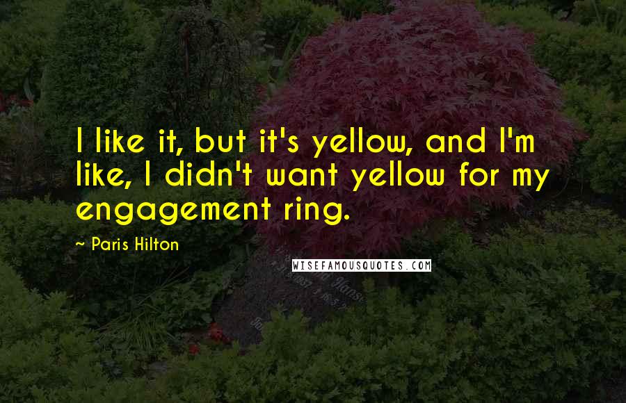 Paris Hilton Quotes: I like it, but it's yellow, and I'm like, I didn't want yellow for my engagement ring.