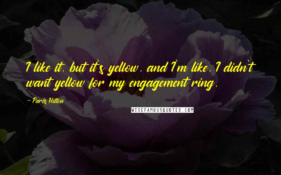 Paris Hilton Quotes: I like it, but it's yellow, and I'm like, I didn't want yellow for my engagement ring.