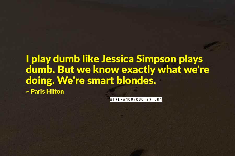 Paris Hilton Quotes: I play dumb like Jessica Simpson plays dumb. But we know exactly what we're doing. We're smart blondes.