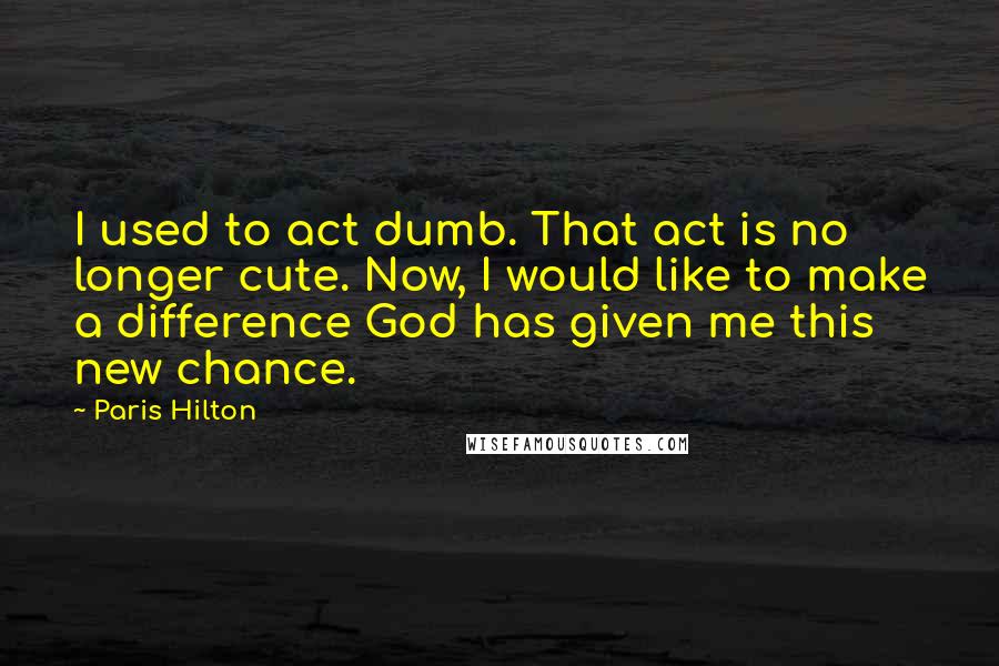 Paris Hilton Quotes: I used to act dumb. That act is no longer cute. Now, I would like to make a difference God has given me this new chance.