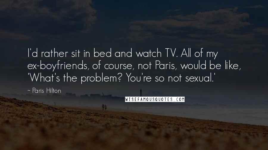 Paris Hilton Quotes: I'd rather sit in bed and watch TV. All of my ex-boyfriends, of course, not Paris, would be like, 'What's the problem? You're so not sexual.'