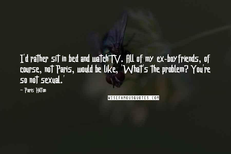 Paris Hilton Quotes: I'd rather sit in bed and watch TV. All of my ex-boyfriends, of course, not Paris, would be like, 'What's the problem? You're so not sexual.'