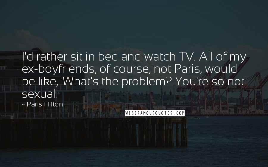 Paris Hilton Quotes: I'd rather sit in bed and watch TV. All of my ex-boyfriends, of course, not Paris, would be like, 'What's the problem? You're so not sexual.'