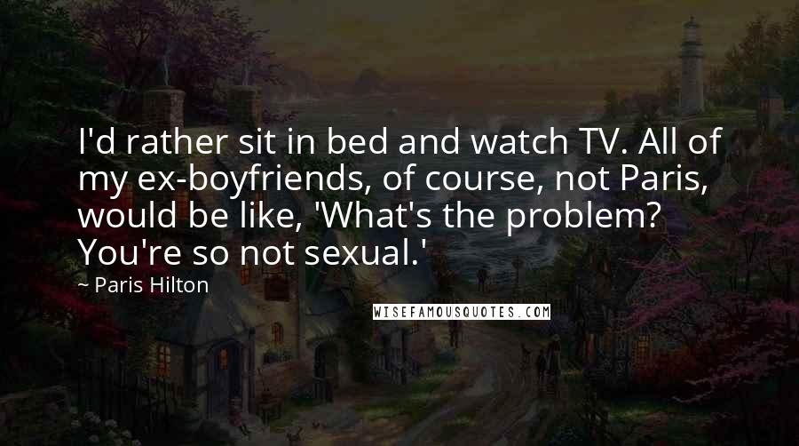 Paris Hilton Quotes: I'd rather sit in bed and watch TV. All of my ex-boyfriends, of course, not Paris, would be like, 'What's the problem? You're so not sexual.'