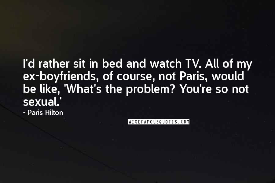 Paris Hilton Quotes: I'd rather sit in bed and watch TV. All of my ex-boyfriends, of course, not Paris, would be like, 'What's the problem? You're so not sexual.'