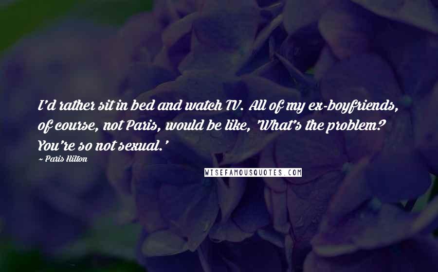 Paris Hilton Quotes: I'd rather sit in bed and watch TV. All of my ex-boyfriends, of course, not Paris, would be like, 'What's the problem? You're so not sexual.'
