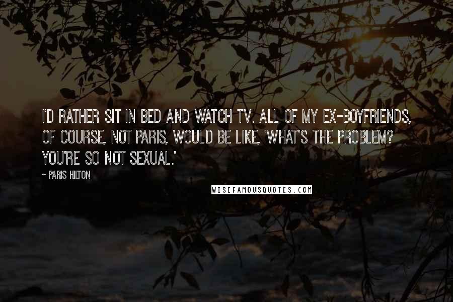 Paris Hilton Quotes: I'd rather sit in bed and watch TV. All of my ex-boyfriends, of course, not Paris, would be like, 'What's the problem? You're so not sexual.'