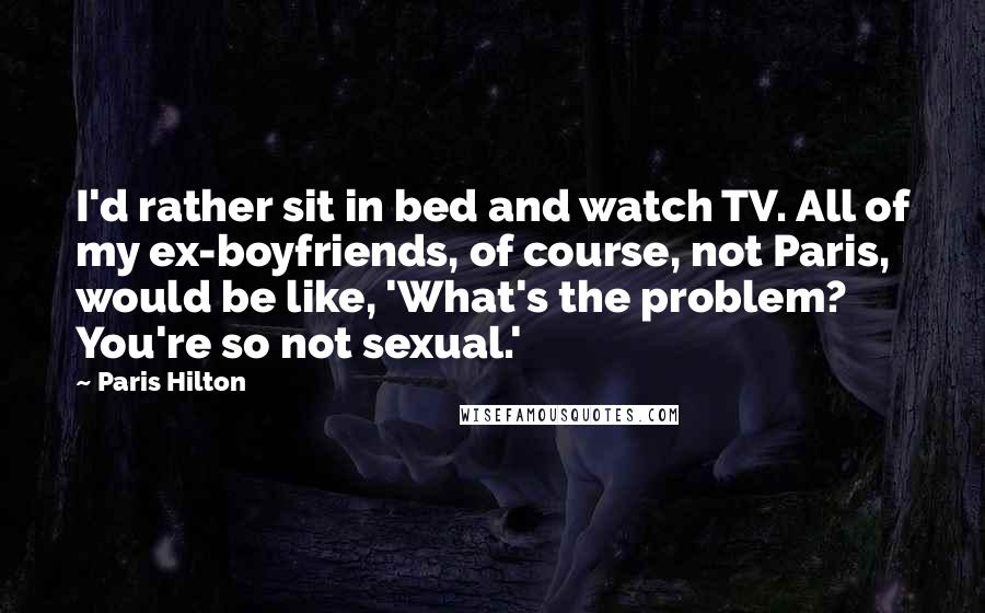 Paris Hilton Quotes: I'd rather sit in bed and watch TV. All of my ex-boyfriends, of course, not Paris, would be like, 'What's the problem? You're so not sexual.'