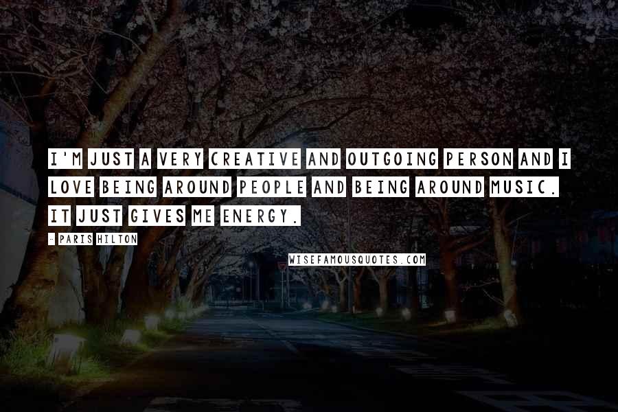 Paris Hilton Quotes: I'm just a very creative and outgoing person and I love being around people and being around music. It just gives me energy.