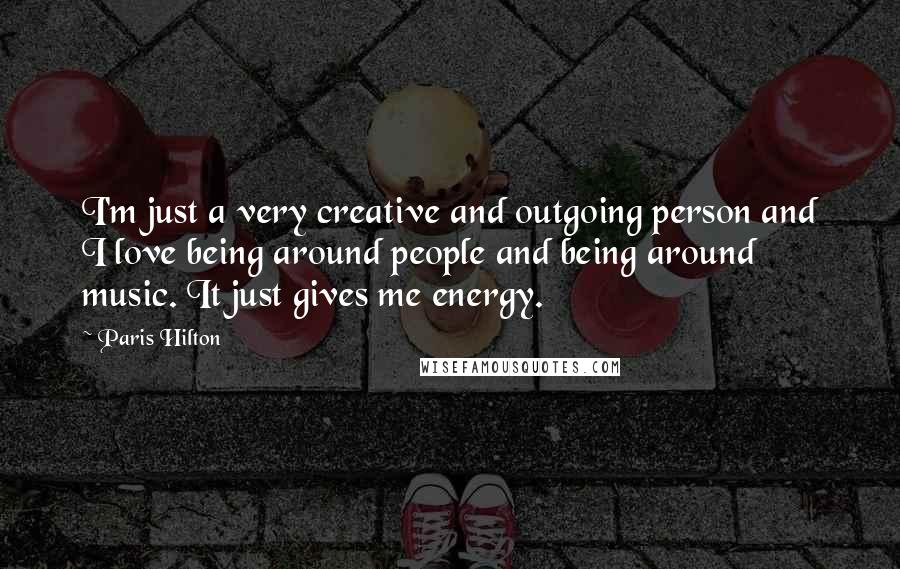 Paris Hilton Quotes: I'm just a very creative and outgoing person and I love being around people and being around music. It just gives me energy.