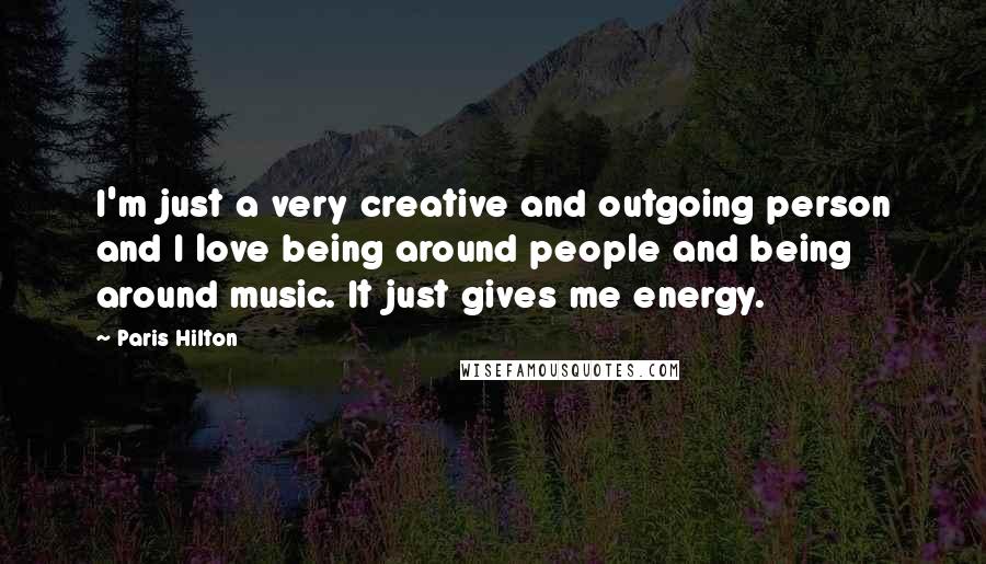 Paris Hilton Quotes: I'm just a very creative and outgoing person and I love being around people and being around music. It just gives me energy.