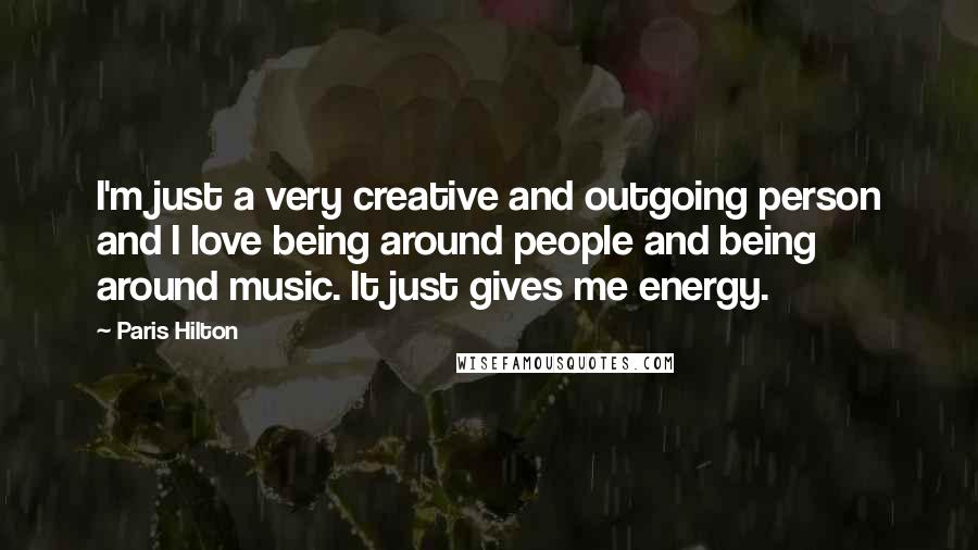 Paris Hilton Quotes: I'm just a very creative and outgoing person and I love being around people and being around music. It just gives me energy.