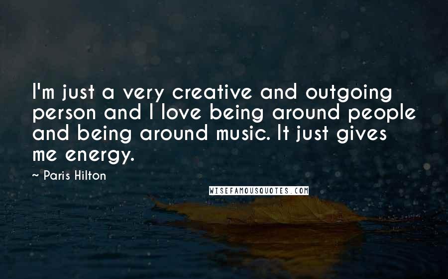 Paris Hilton Quotes: I'm just a very creative and outgoing person and I love being around people and being around music. It just gives me energy.