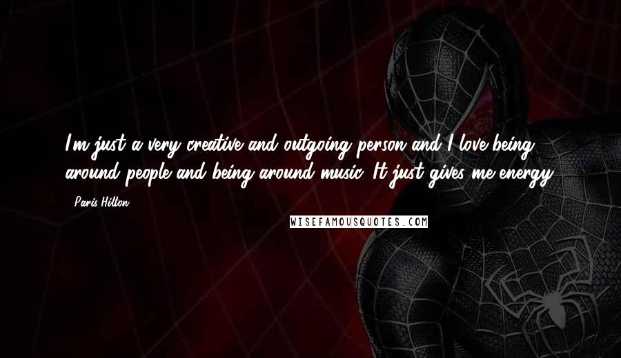 Paris Hilton Quotes: I'm just a very creative and outgoing person and I love being around people and being around music. It just gives me energy.