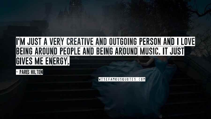 Paris Hilton Quotes: I'm just a very creative and outgoing person and I love being around people and being around music. It just gives me energy.