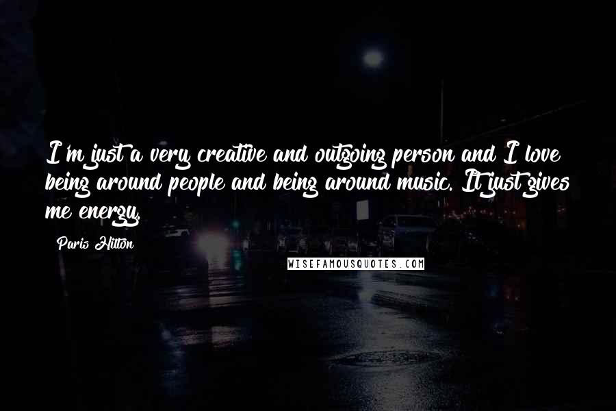 Paris Hilton Quotes: I'm just a very creative and outgoing person and I love being around people and being around music. It just gives me energy.