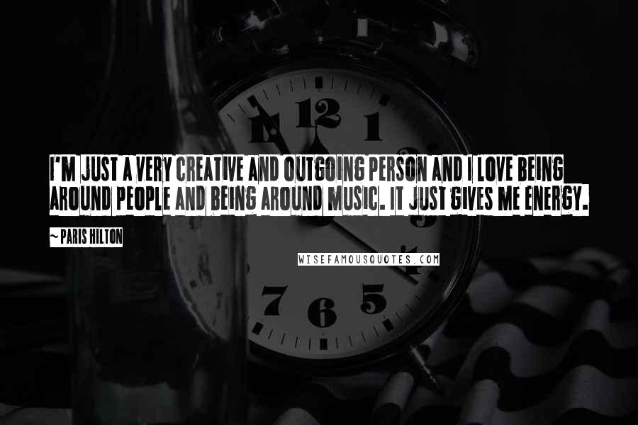 Paris Hilton Quotes: I'm just a very creative and outgoing person and I love being around people and being around music. It just gives me energy.