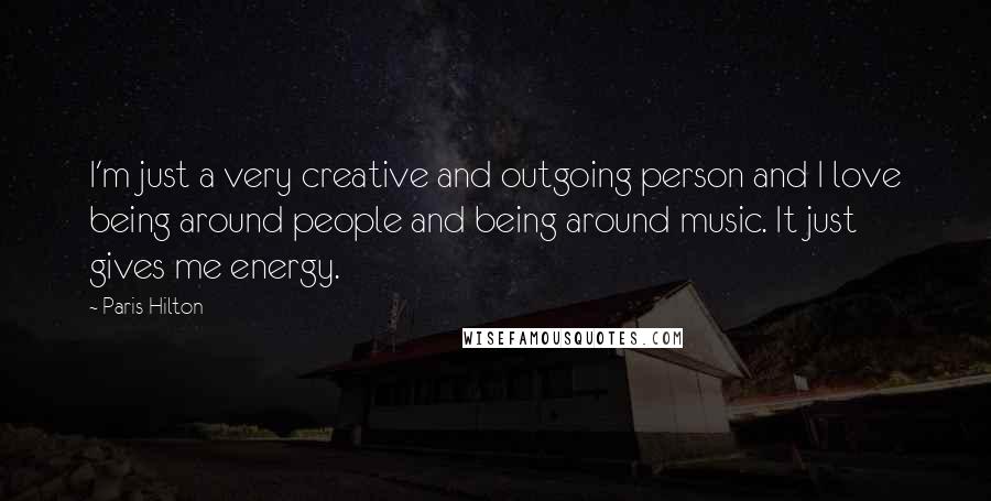 Paris Hilton Quotes: I'm just a very creative and outgoing person and I love being around people and being around music. It just gives me energy.