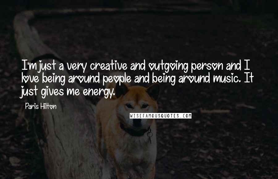 Paris Hilton Quotes: I'm just a very creative and outgoing person and I love being around people and being around music. It just gives me energy.