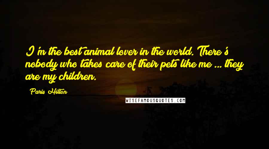 Paris Hilton Quotes: I'm the best animal lover in the world. There's nobody who takes care of their pets like me ... they are my children.